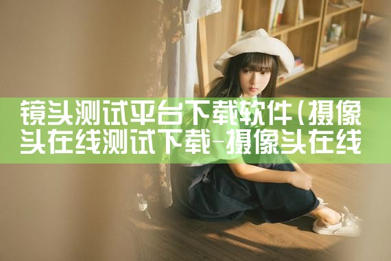 镜头测试平台下载软件|P站专业版